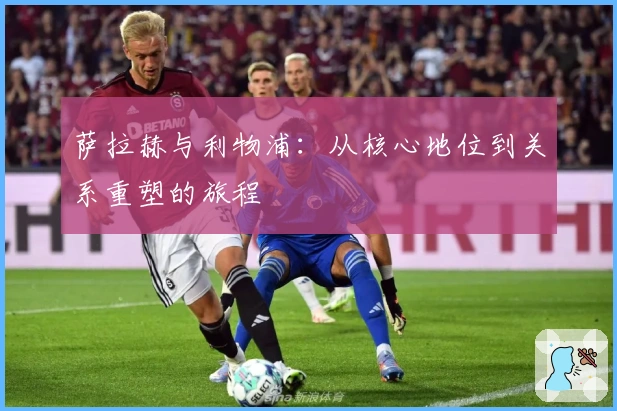 萨拉赫与利物浦：从核心地位到关系重塑的旅程