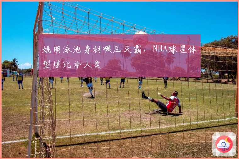 姚明泳池身材碾压灭霸，NBA球星体型堪比非人类