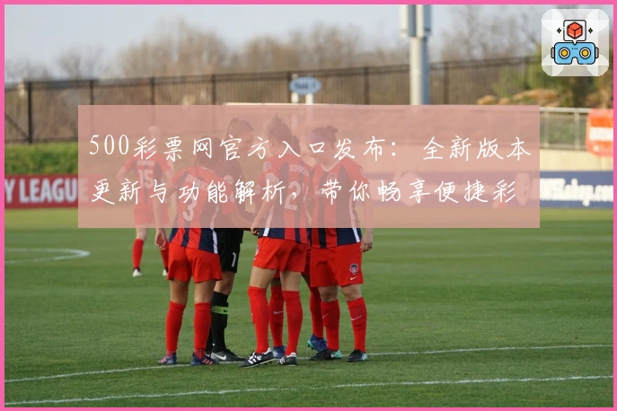 500彩票网官方入口发布：全新版本更新与功能解析，带你畅享便捷彩票服务