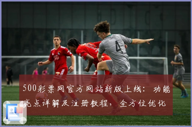 500彩票网官方网站新版上线：功能亮点详解及注册教程，全方位优化用户体验