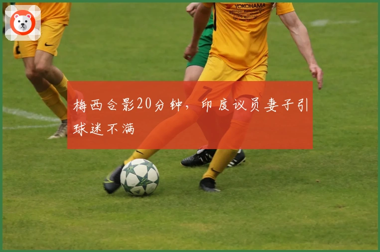 梅西合影20分钟，印度议员妻子引球迷不满
