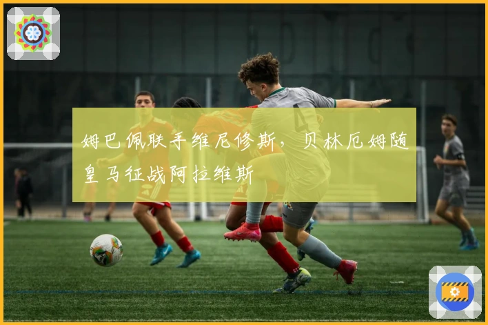 姆巴佩联手维尼修斯，贝林厄姆随皇马征战阿拉维斯