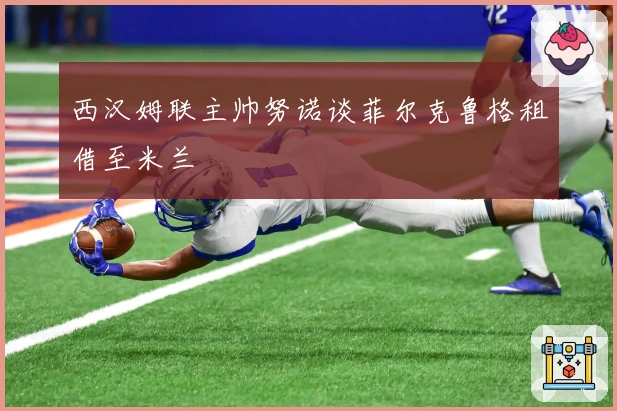 西汉姆联主帅努诺谈菲尔克鲁格租借至米兰