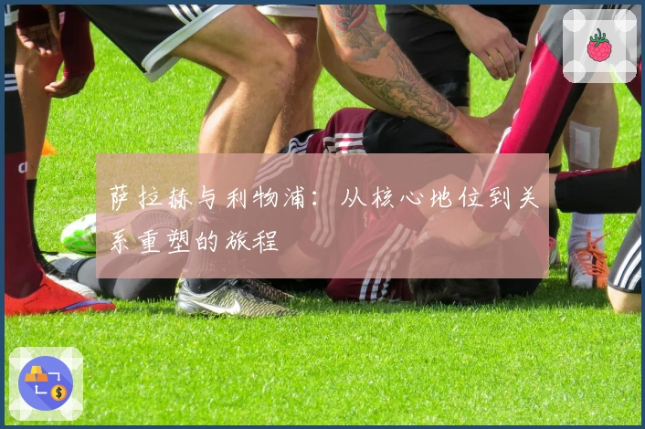 萨拉赫与利物浦：从核心地位到关系重塑的旅程