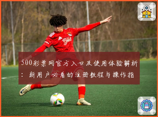 500彩票网官方入口及使用体验解析:新用户必看的注册教程与操作指南
