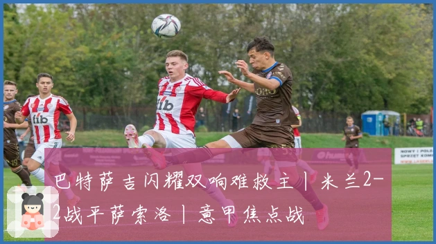 巴特萨吉闪耀双响难救主丨米兰2-2战平萨索洛丨意甲焦点战