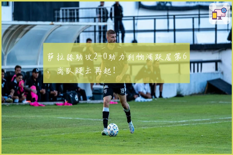 萨拉赫助攻2-0助力利物浦跃居第6，离队疑云再起！