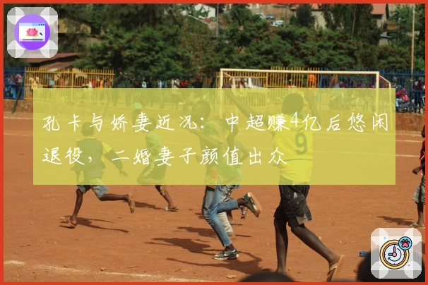 孔卡与娇妻近况：中超赚4亿后悠闲退役，二婚妻子颜值出众