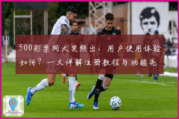 500彩票网大奖频出，用户使用体验如何？一文详解注册教程与功能亮点