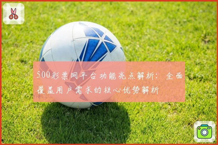 500彩票网平台功能亮点解析：全面覆盖用户需求的核心优势解析