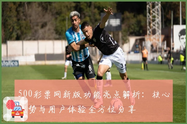 500彩票网新版功能亮点解析：核心优势与用户体验全方位分享