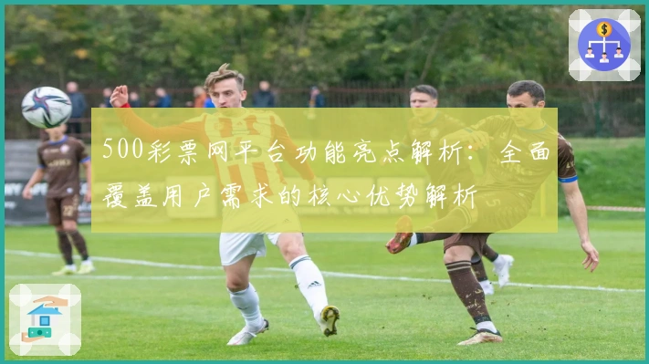 500彩票网平台功能亮点解析：全面覆盖用户需求的核心优势解析