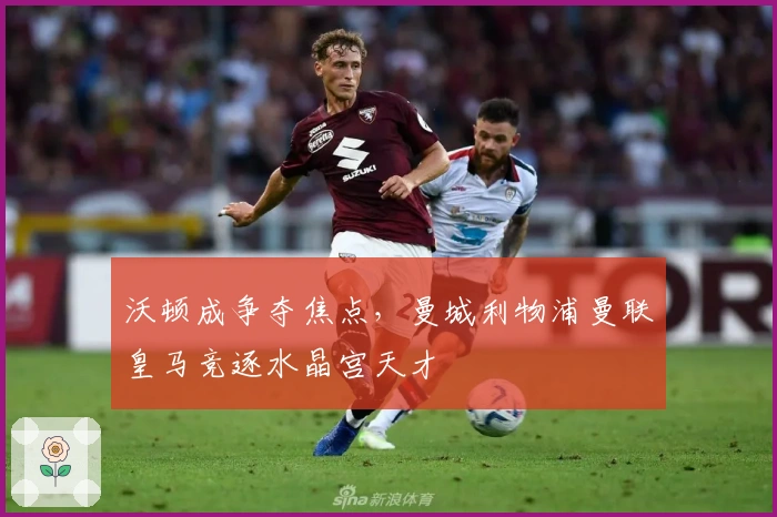 沃顿成争夺焦点，曼城利物浦曼联皇马竞逐水晶宫天才