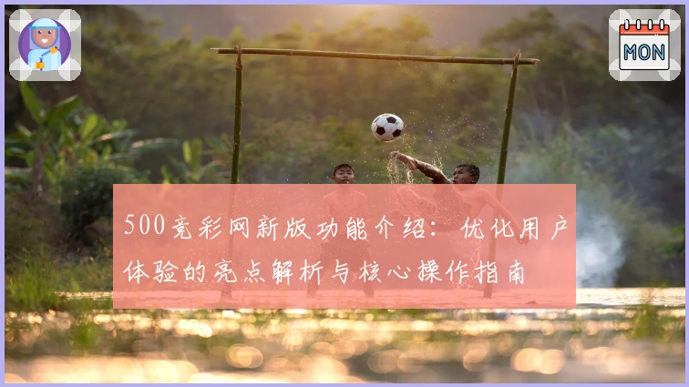 500竞彩网新版功能介绍：优化用户体验的亮点解析与核心操作指南